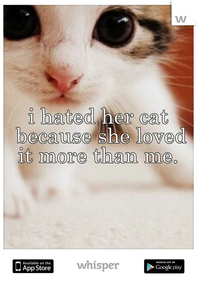 i hated her cat because she loved it more than me. 