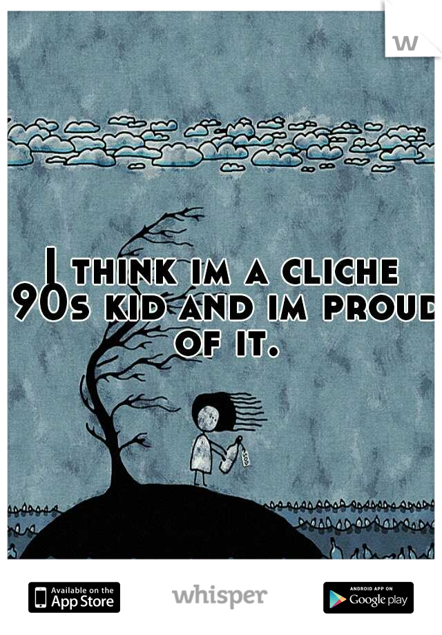 I think im a cliche 90s kid and im proud of it.
