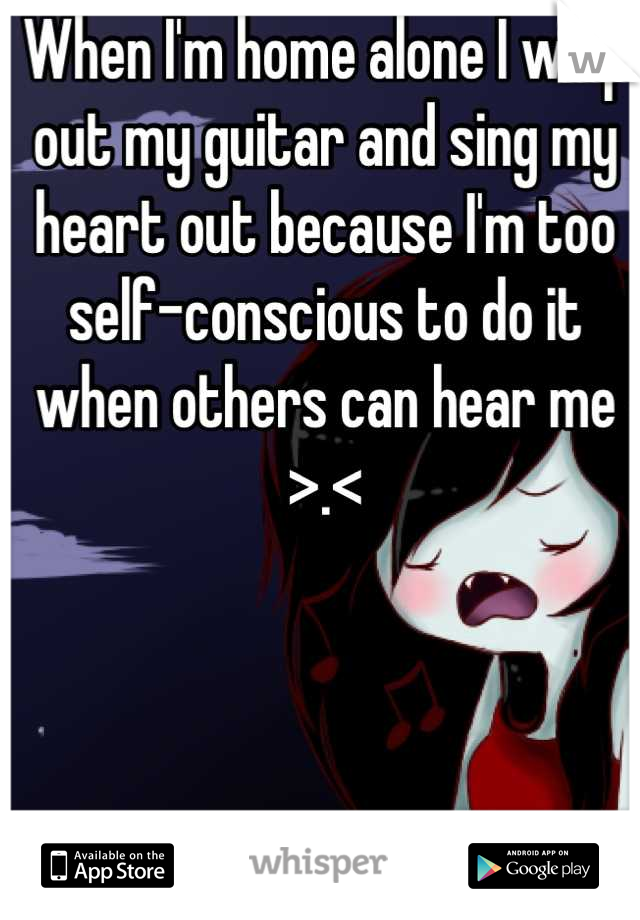 When I'm home alone I whip out my guitar and sing my heart out because I'm too self-conscious to do it when others can hear me >.<