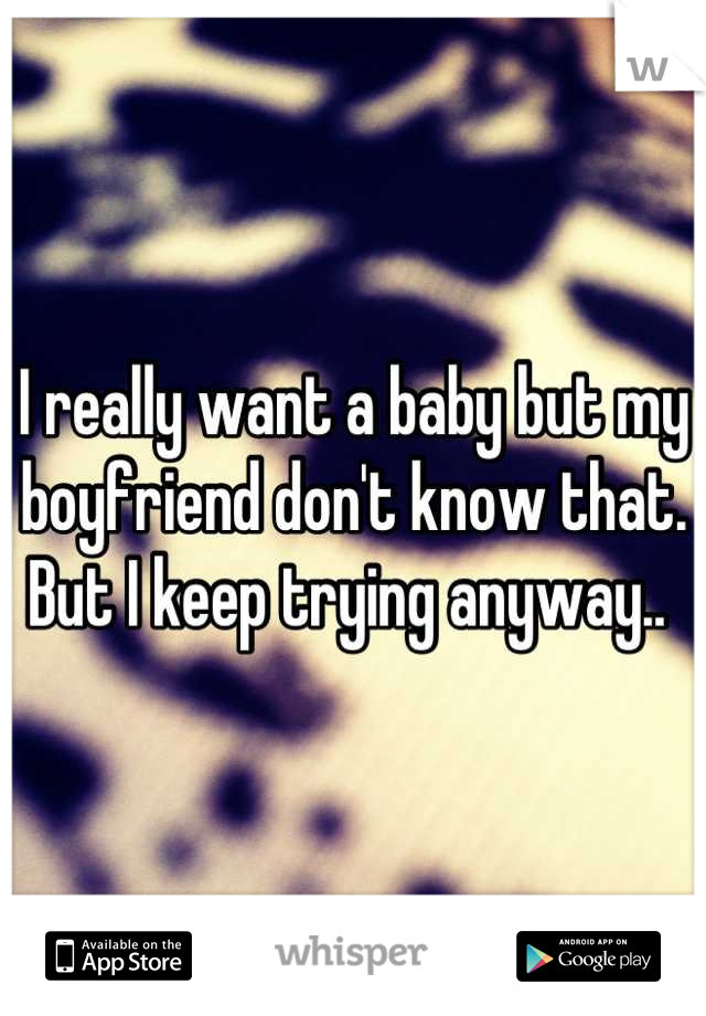 I really want a baby but my boyfriend don't know that. But I keep trying anyway.. 