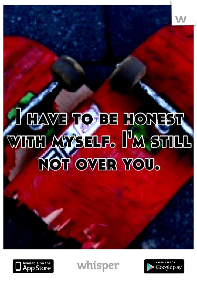 I have to be honest with myself. I'm still not over you.