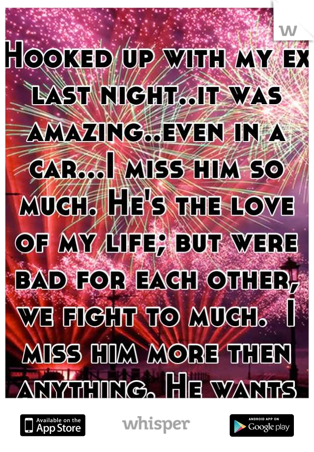 Hooked up with my ex last night..it was amazing..even in a car...I miss him so much. He's the love of my life; but were bad for each other, we fight to much.  I miss him more then anything. He wants me