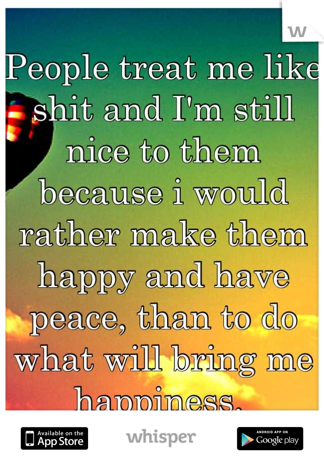 People treat me like shit and I'm still nice to them because i would rather make them happy and have peace, than to do what will bring me happiness. 