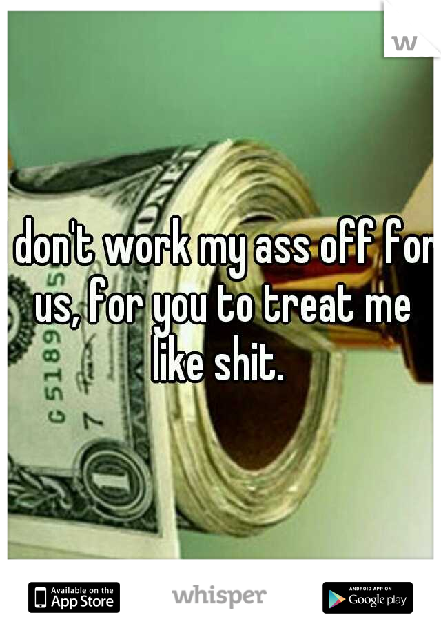 I don't work my ass off for us, for you to treat me like shit. 