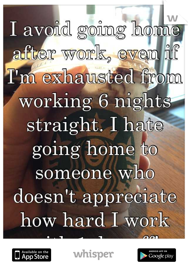 I avoid going home after work, even if I'm exhausted from working 6 nights straight. I hate going home to someone who doesn't appreciate how hard I work with 1 day off!