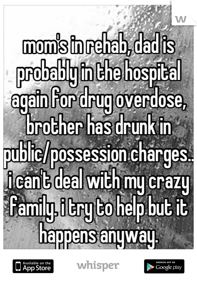 mom's in rehab, dad is probably in the hospital again for drug overdose, brother has drunk in public/possession charges.. 
i can't deal with my crazy family. i try to help but it happens anyway.