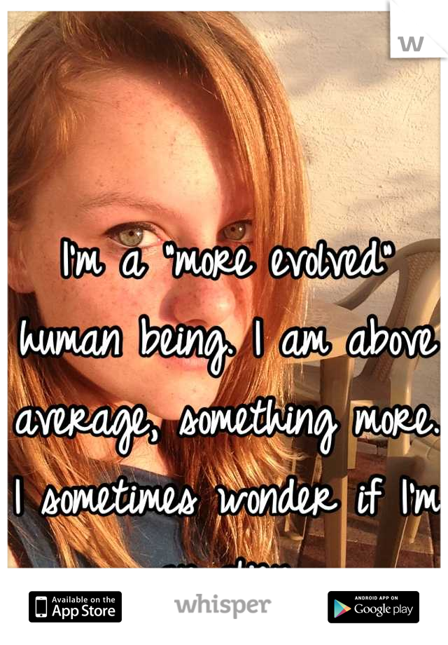 I'm a "more evolved" human being. I am above average, something more. I sometimes wonder if I'm an alien.