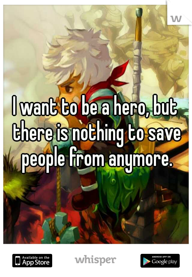 I want to be a hero, but there is nothing to save people from anymore.