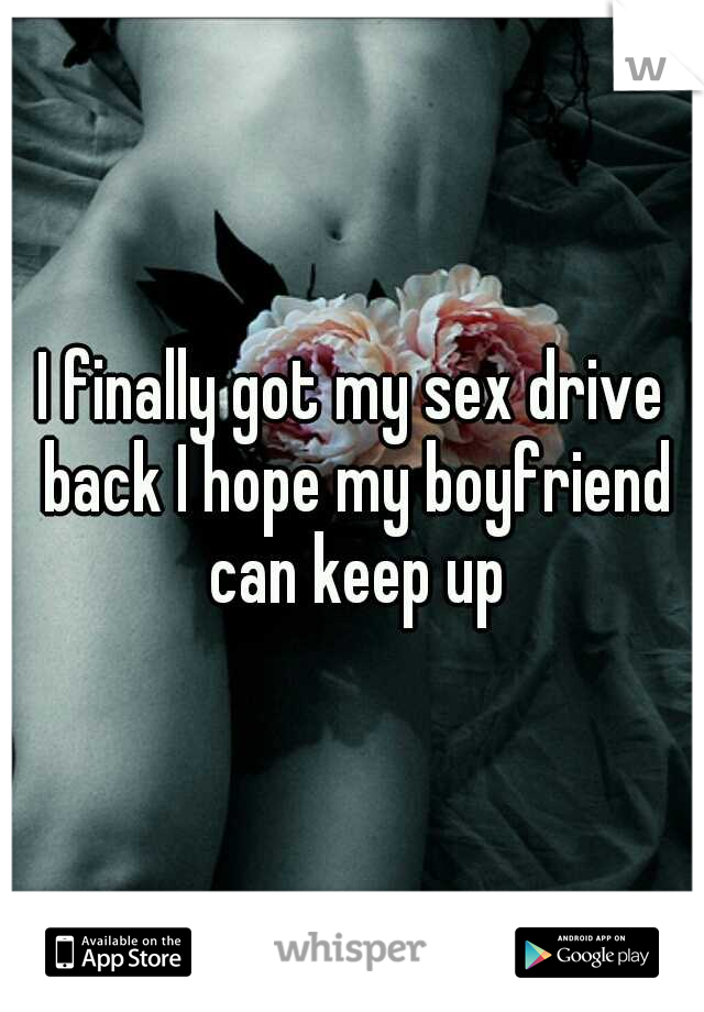 I finally got my sex drive back I hope my boyfriend can keep up