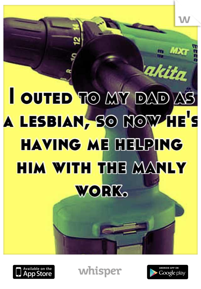I outed to my dad as a lesbian, so now he's having me helping him with the manly work.