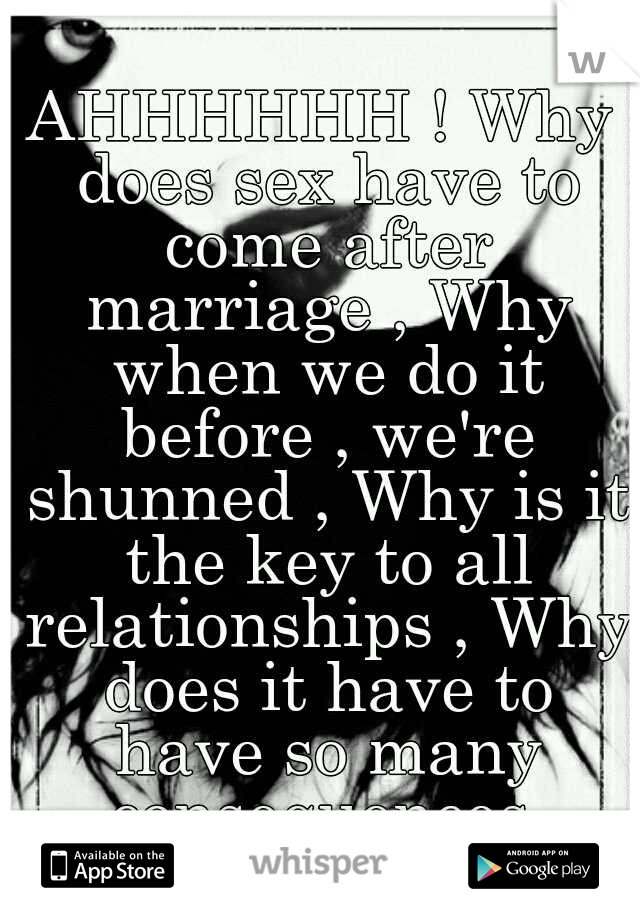 AHHHHHH ! Why does sex have to come after marriage , Why when we do it before , we're shunned , Why is it the key to all relationships , Why does it have to have so many consequences 