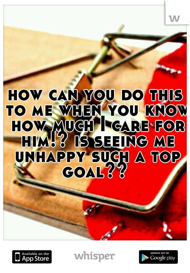 how can you do this to me when you know how much I care for him!? is seeing me unhappy such a top goal?? 