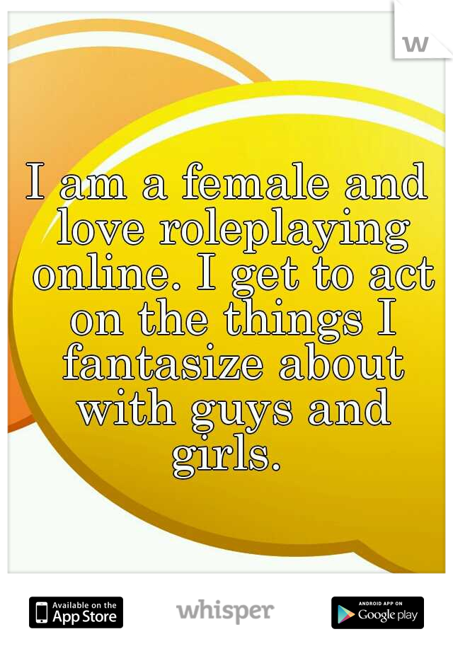 I am a female and love roleplaying online. I get to act on the things I fantasize about with guys and girls. 