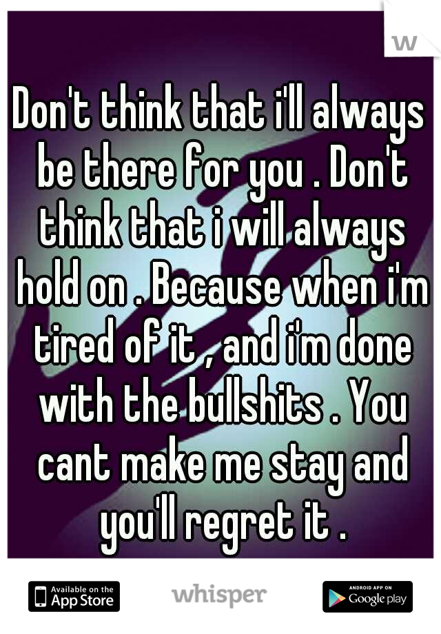 Don't think that i'll always be there for you . Don't think that i will always hold on . Because when i'm tired of it , and i'm done with the bullshits . You cant make me stay and you'll regret it .