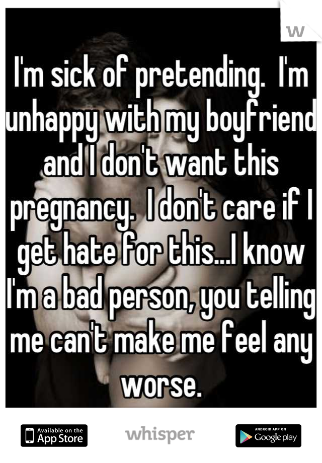 I'm sick of pretending.  I'm unhappy with my boyfriend and I don't want this pregnancy.  I don't care if I get hate for this...I know I'm a bad person, you telling me can't make me feel any worse.
