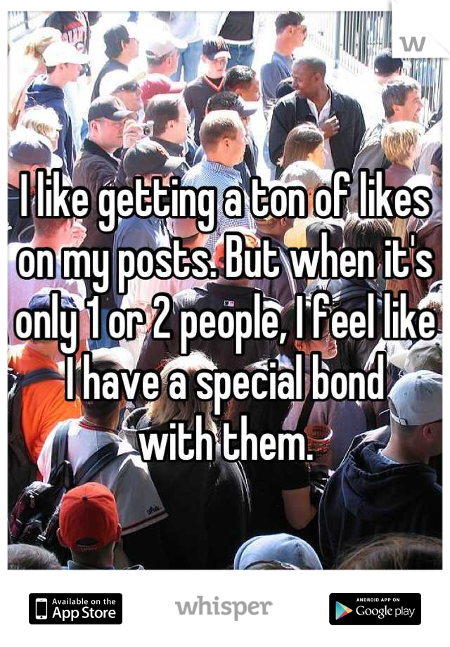 I like getting a ton of likes on my posts. But when it's only 1 or 2 people, I feel like 
I have a special bond 
with them.