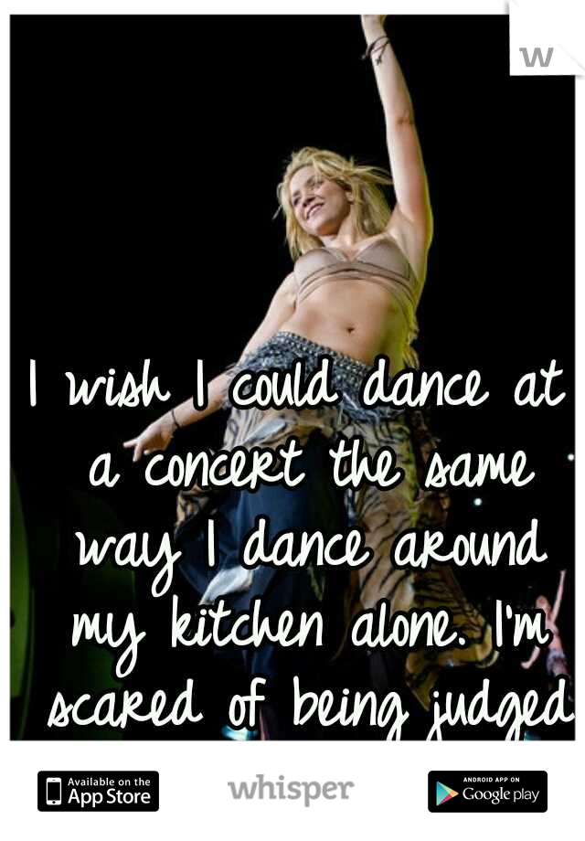 I wish I could dance at a concert the same way I dance around my kitchen alone. I'm scared of being judged for actin a foooool!