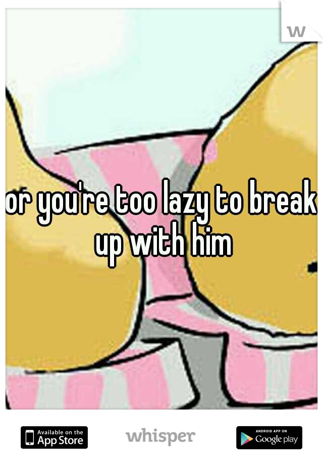 or you're too lazy to break up with him