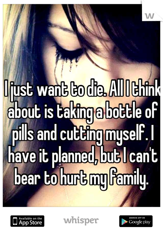 I just want to die. All I think about is taking a bottle of pills and cutting myself. I have it planned, but I can't bear to hurt my family. 