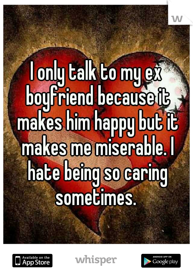 I only talk to my ex boyfriend because it makes him happy but it makes me miserable. I hate being so caring sometimes. 
