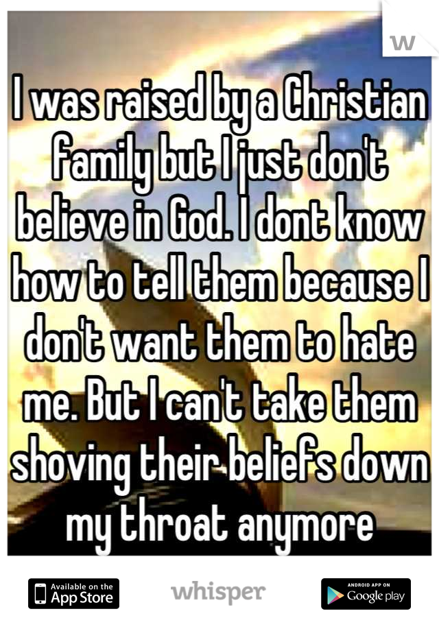 I was raised by a Christian family but I just don't believe in God. I dont know how to tell them because I don't want them to hate me. But I can't take them shoving their beliefs down my throat anymore