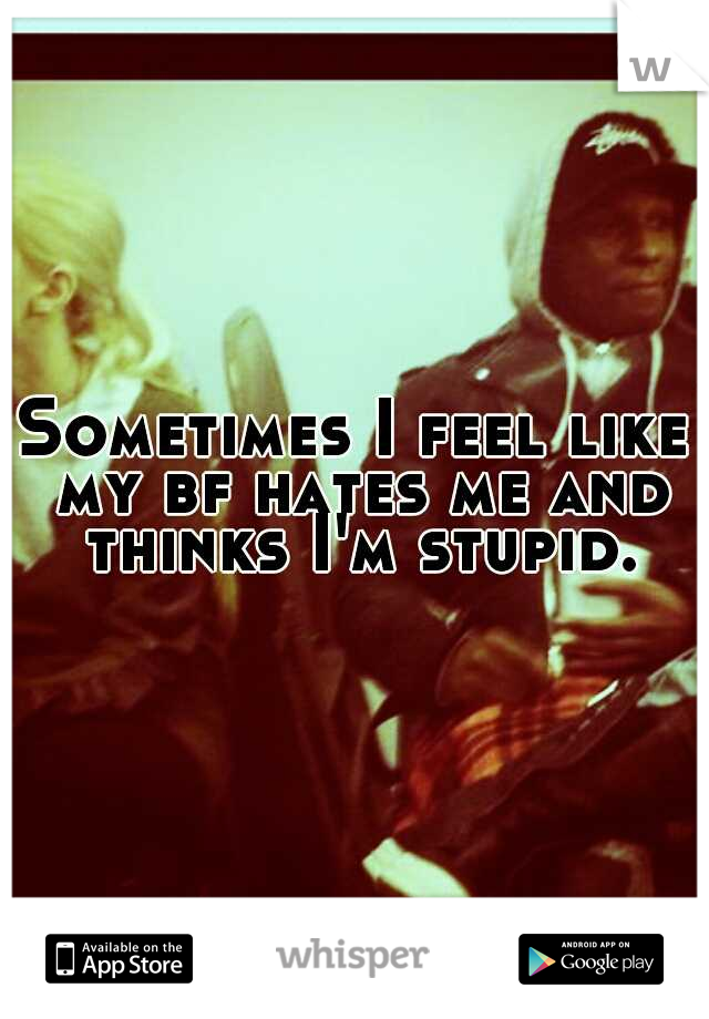 Sometimes I feel like my bf hates me and thinks I'm stupid.