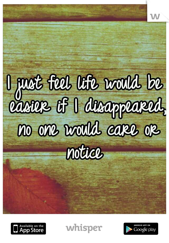 I just feel life would be easier if I disappeared, no one would care or notice 