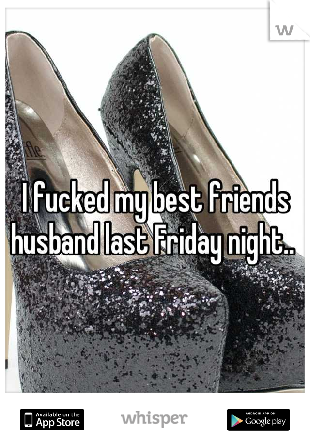 I fucked my best friends husband last Friday night.. 