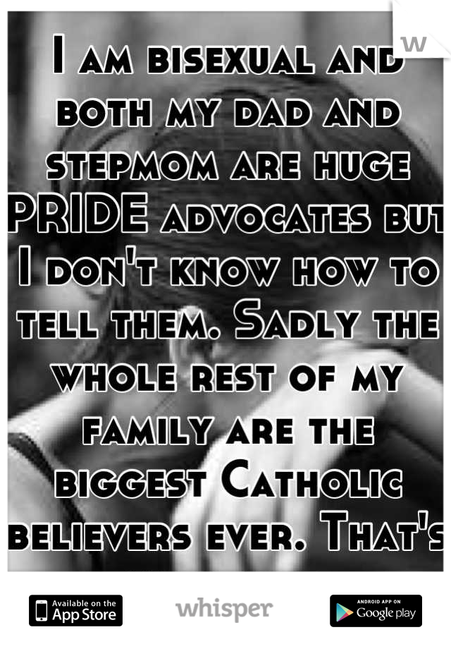 I am bisexual and both my dad and stepmom are huge PRIDE advocates but I don't know how to tell them. Sadly the whole rest of my family are the biggest Catholic believers ever. That's my secret.