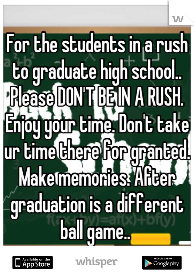 For the students in a rush to graduate high school.. Please DON'T BE IN A RUSH. Enjoy your time. Don't take ur time there for granted. Make memories. After graduation is a different ball game.. 