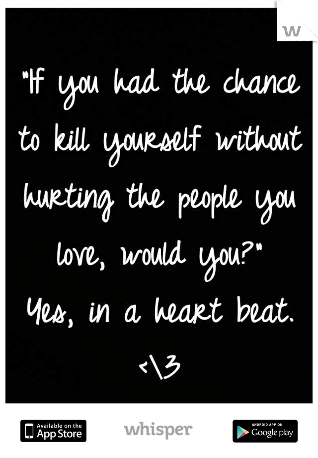 "If you had the chance to kill yourself without hurting the people you love, would you?"
Yes, in a heart beat. <\3