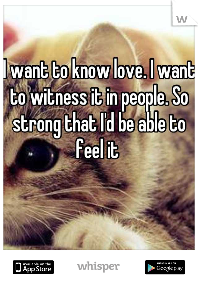 I want to know love. I want to witness it in people. So strong that I'd be able to feel it 