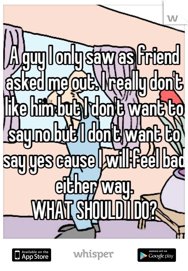 A guy I only saw as friend asked me out. I really don't like him but I don't want to say no but I don't want to say yes cause I will feel bad either way. 
WHAT SHOULD I DO?