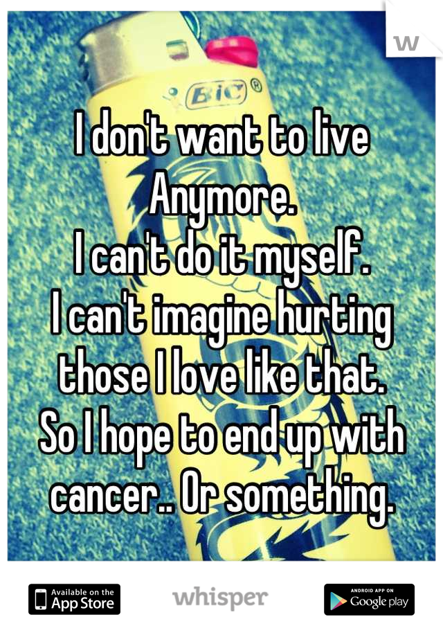 I don't want to live Anymore.
I can't do it myself.
I can't imagine hurting those I love like that.
So I hope to end up with cancer.. Or something.