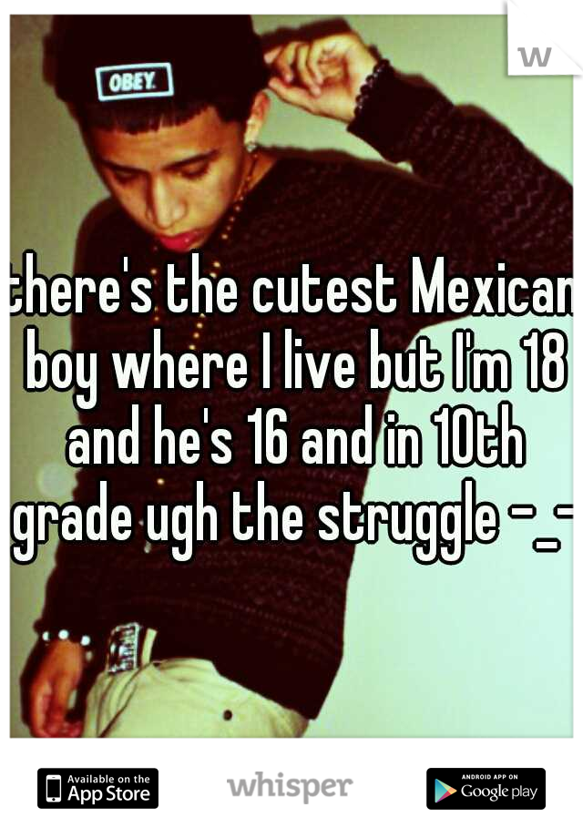 there's the cutest Mexican boy where I live but I'm 18 and he's 16 and in 10th grade ugh the struggle -_-