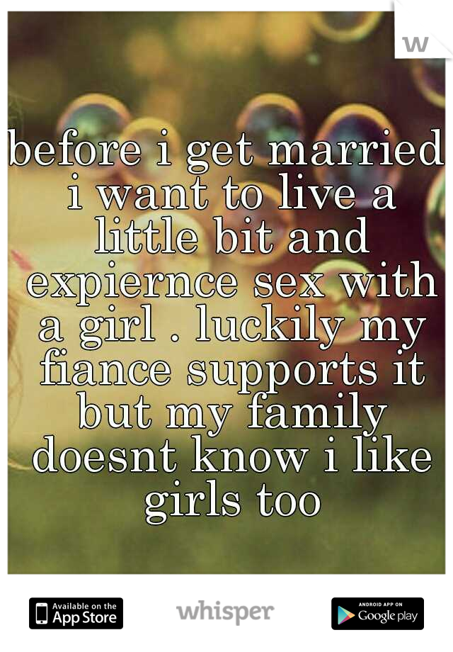 before i get married i want to live a little bit and expiernce sex with a girl . luckily my fiance supports it but my family doesnt know i like girls too