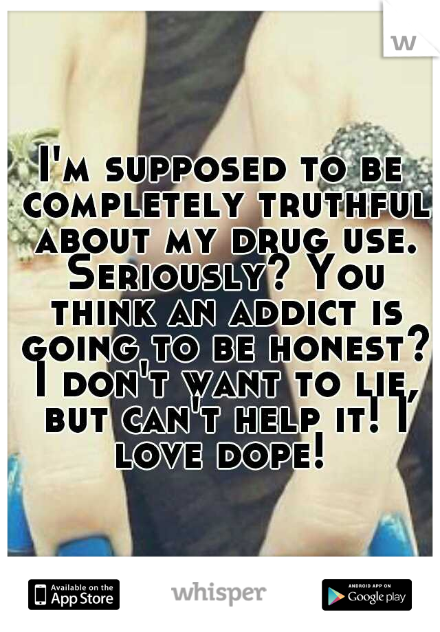 I'm supposed to be completely truthful about my drug use. Seriously? You think an addict is going to be honest? I don't want to lie, but can't help it! I love dope! 