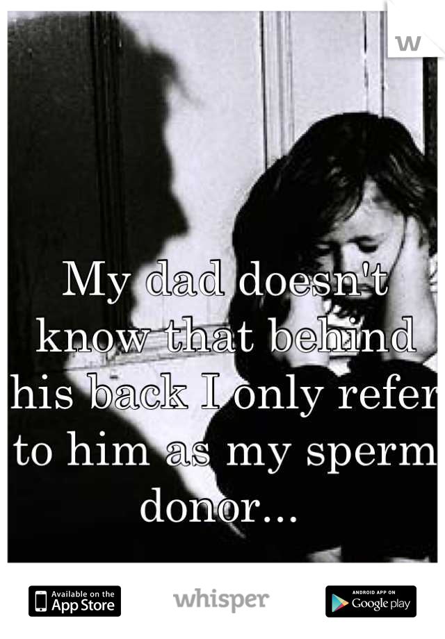 My dad doesn't know that behind his back I only refer to him as my sperm donor... 