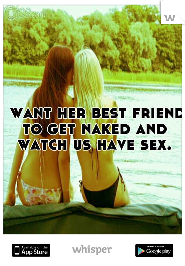 I want her best friend to get naked and watch us have sex.