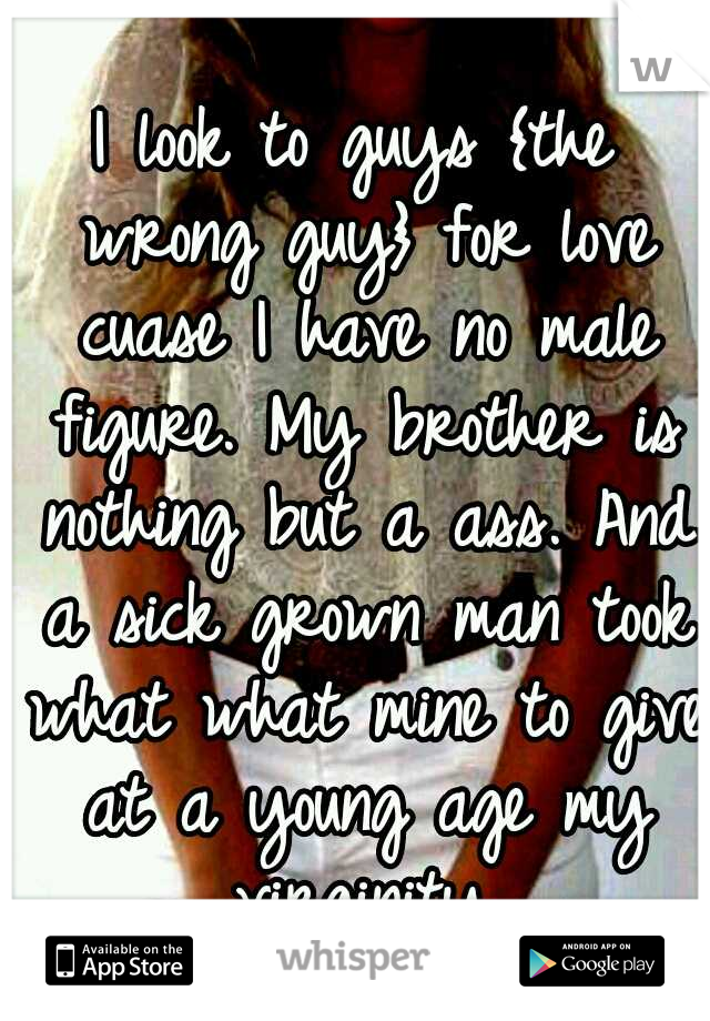 I look to guys {the wrong guy} for love cuase I have no male figure. My brother is nothing but a ass. And a sick grown man took what what mine to give at a young age my virginity.