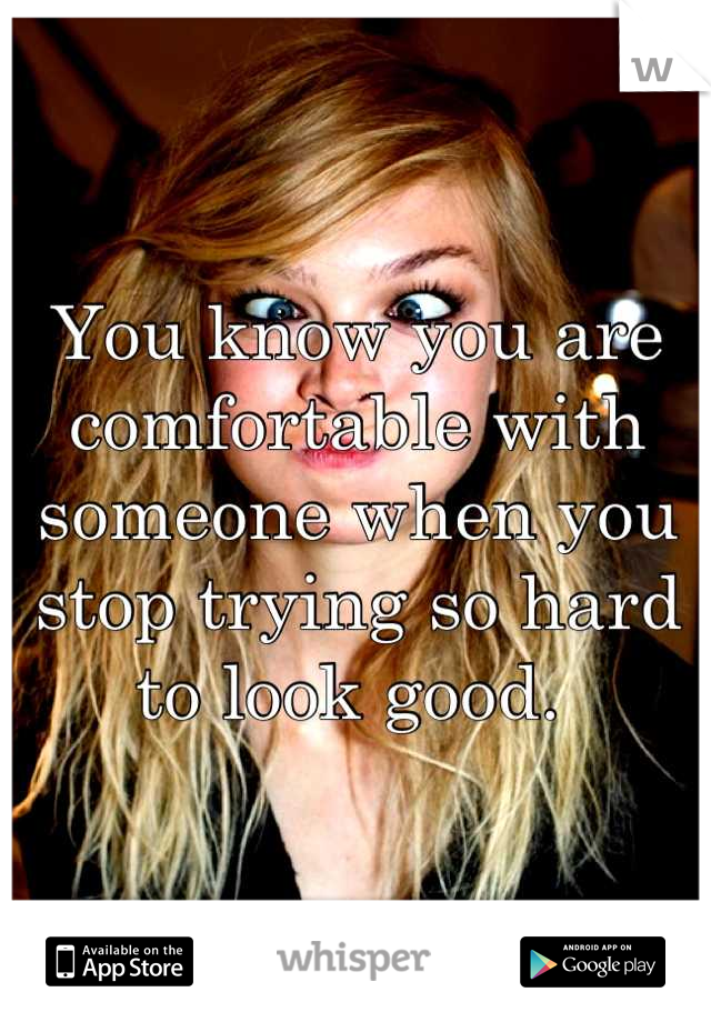 You know you are comfortable with someone when you stop trying so hard to look good. 