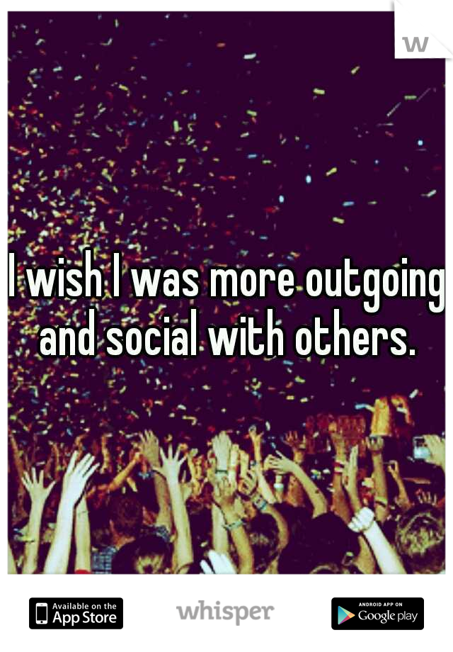 I wish I was more outgoing and social with others. 