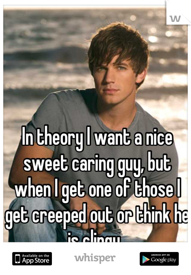 In theory I want a nice sweet caring guy, but when I get one of those I get creeped out or think he is clingy. 