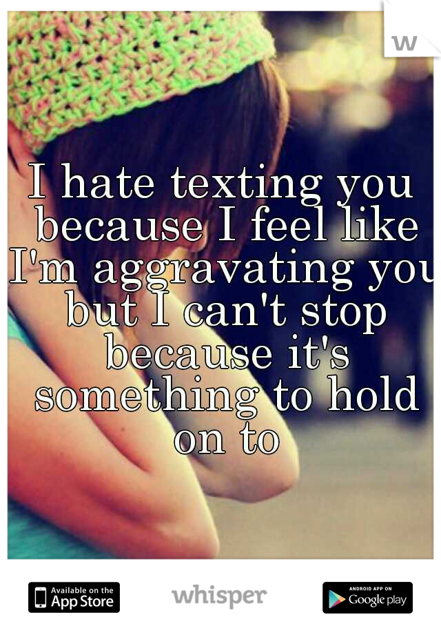 I hate texting you because I feel like I'm aggravating you but I can't stop because it's something to hold on to
