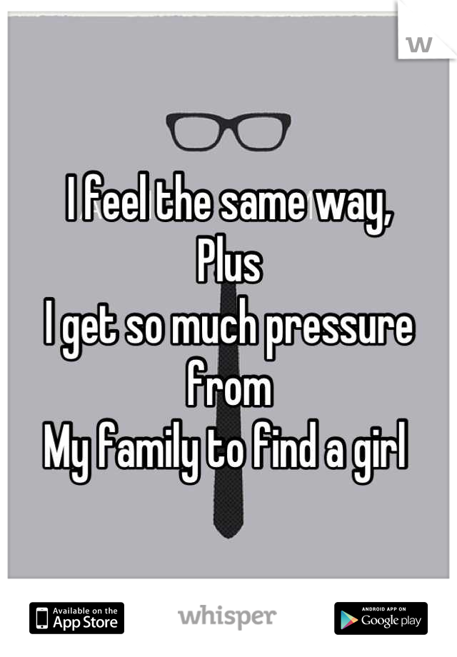 I feel the same way, 
Plus 
I get so much pressure from 
My family to find a girl 