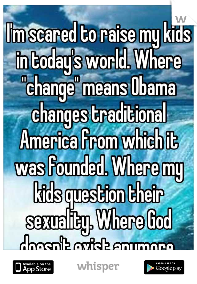 I'm scared to raise my kids in today's world. Where "change" means Obama changes traditional America from which it was founded. Where my kids question their sexuality. Where God doesn't exist anymore.