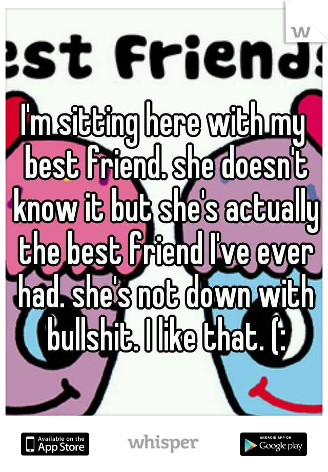 I'm sitting here with my best friend. she doesn't know it but she's actually the best friend I've ever had. she's not down with bullshit. I like that. (: