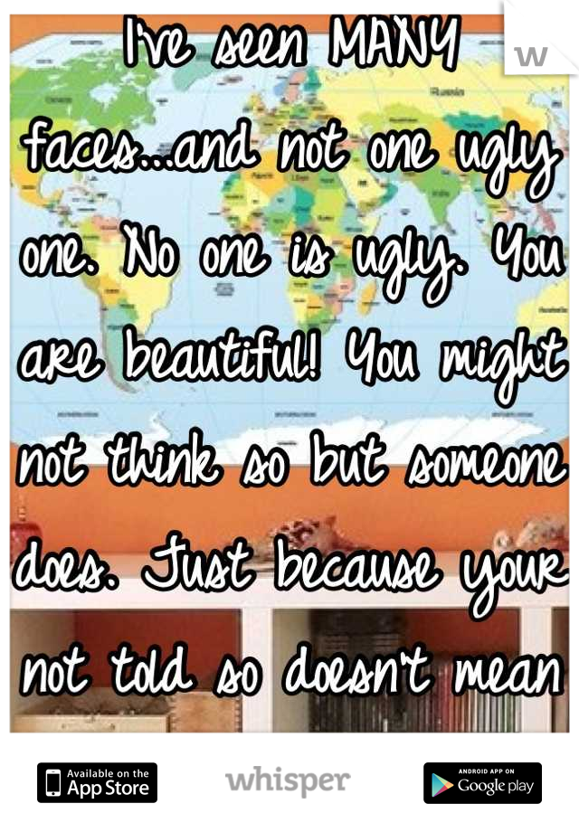 I've seen MANY faces...and not one ugly one. No one is ugly. You are beautiful! You might not think so but someone does. Just because your not told so doesn't mean ur not. Ur beautiful inside and out!