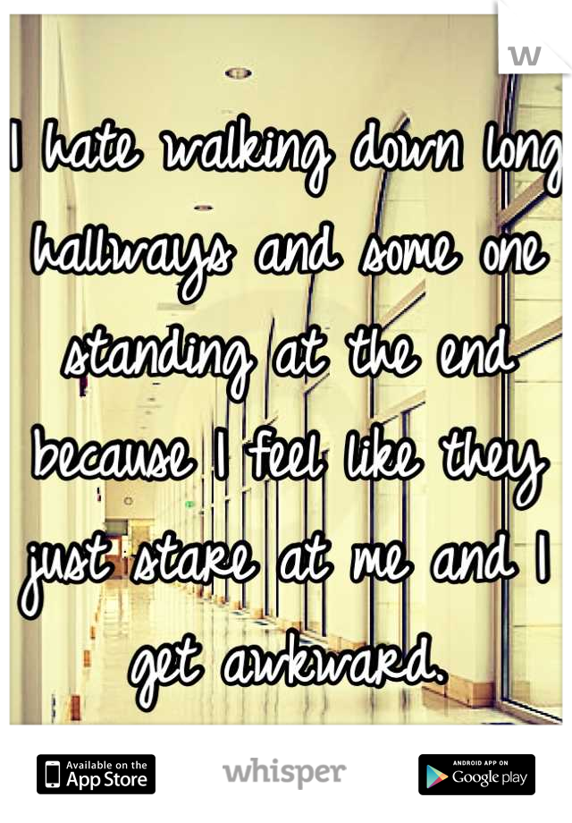 I hate walking down long hallways and some one standing at the end because I feel like they just stare at me and I get awkward.