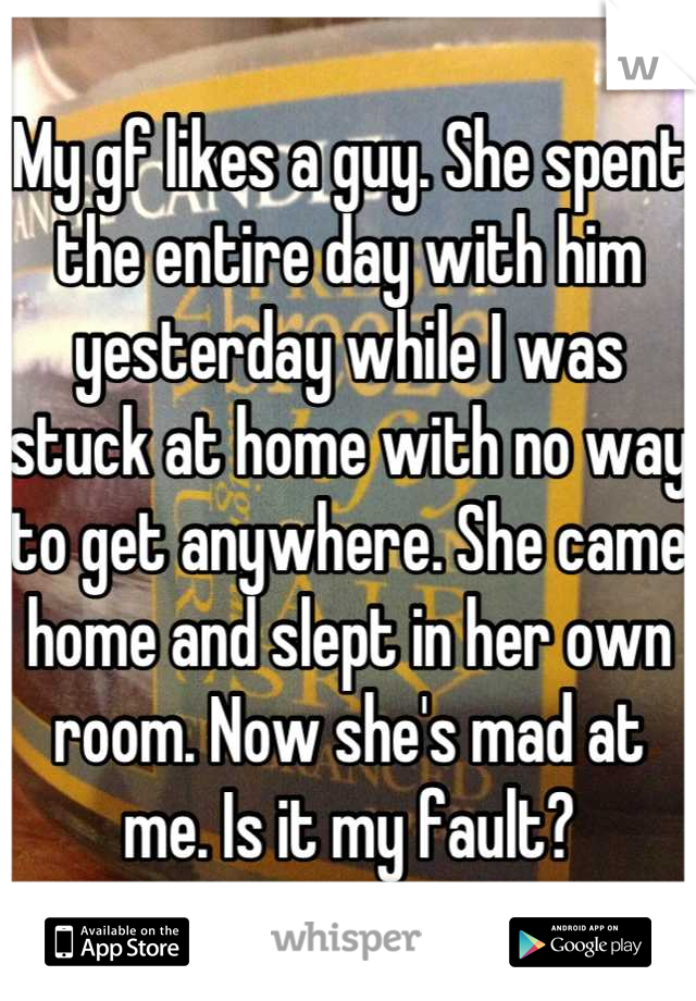 My gf likes a guy. She spent the entire day with him yesterday while I was stuck at home with no way to get anywhere. She came home and slept in her own room. Now she's mad at me. Is it my fault?